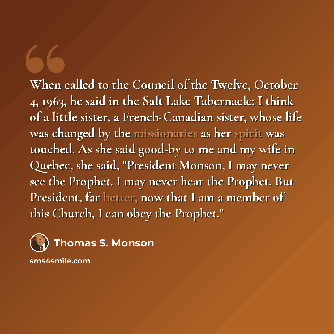“When called to the Council of the Twelve, October 4, 1963, he said in the Salt Lake Tabernacle: I think of a little sister, a French-Canadian sister, whose life was changed by the missionaries as her spirit was touched. As she said good-by to me and my wife in Quebec, she said, "President Monson…” quote by Thomas S. Monson