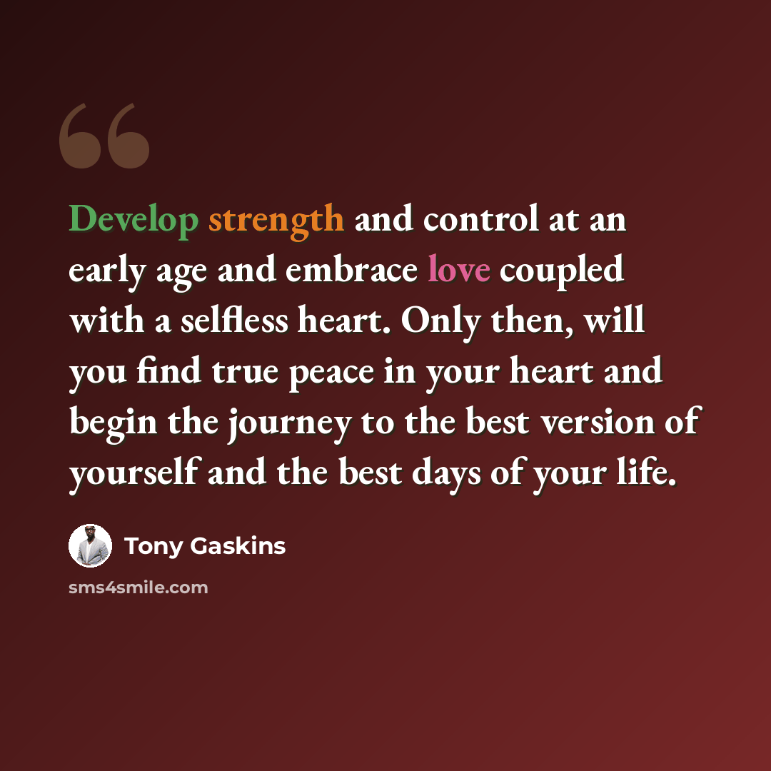 “Develop strength and control at an early age and embrace love coupled with a selfless heart. Only then, will you find true peace in your heart and begin the journey to the best version of yourself and the best days of your life.” quote by Tony Gaskins