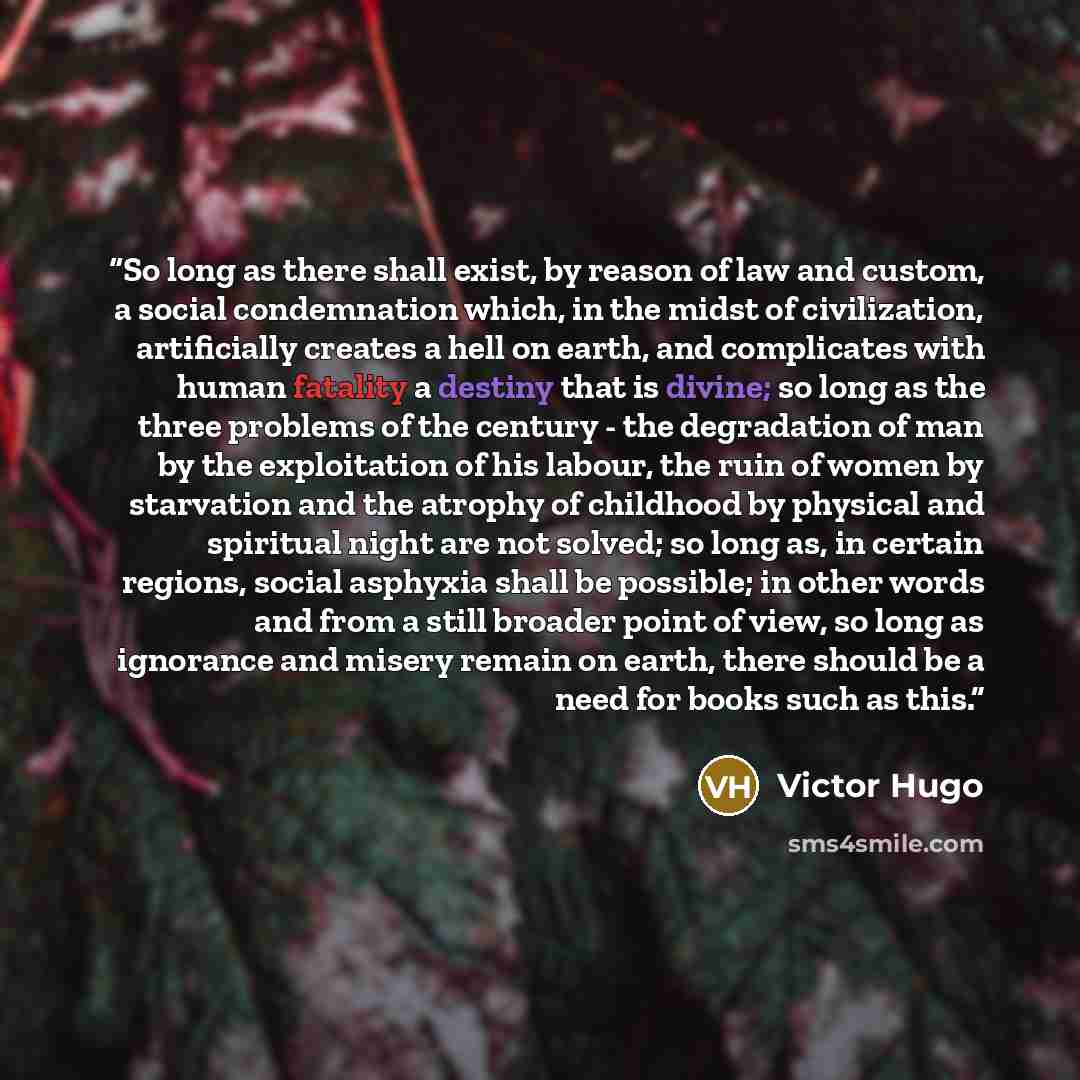 “So long as there shall exist, by reason of law and custom, a social condemnation which, in the midst of civilization, artificially creates a hell on earth, and complicates with human fatality a destiny that is divine; so long as the three problems of the century - the degradation of man by the…” quote by Victor Hugo