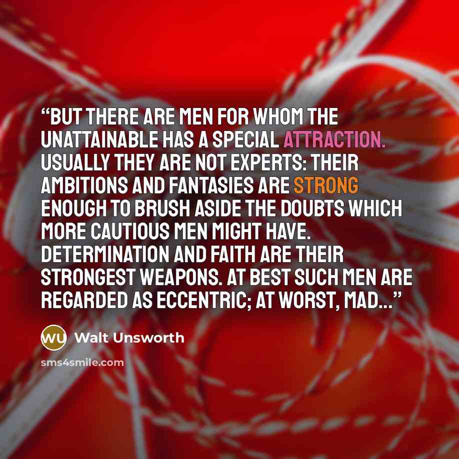 “But there are men for whom the unattainable has a special attraction. Usually they are not experts: their ambitions and fantasies are strong enough to brush aside the doubts which more cautious men might have. Determination and faith are their strongest weapons. At best such men are regarded as…” quote by Walt Unsworth