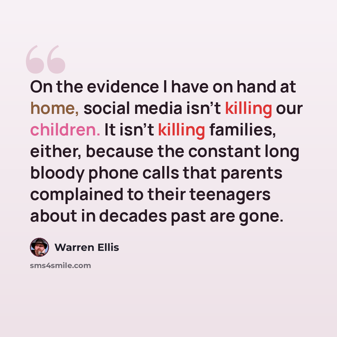 “On the evidence I have on hand at home, social media isn't killing our children. It isn't killing families, either, because the constant long bloody phone calls that parents complained to their teenagers about in decades past are gone.” quote by Warren Ellis