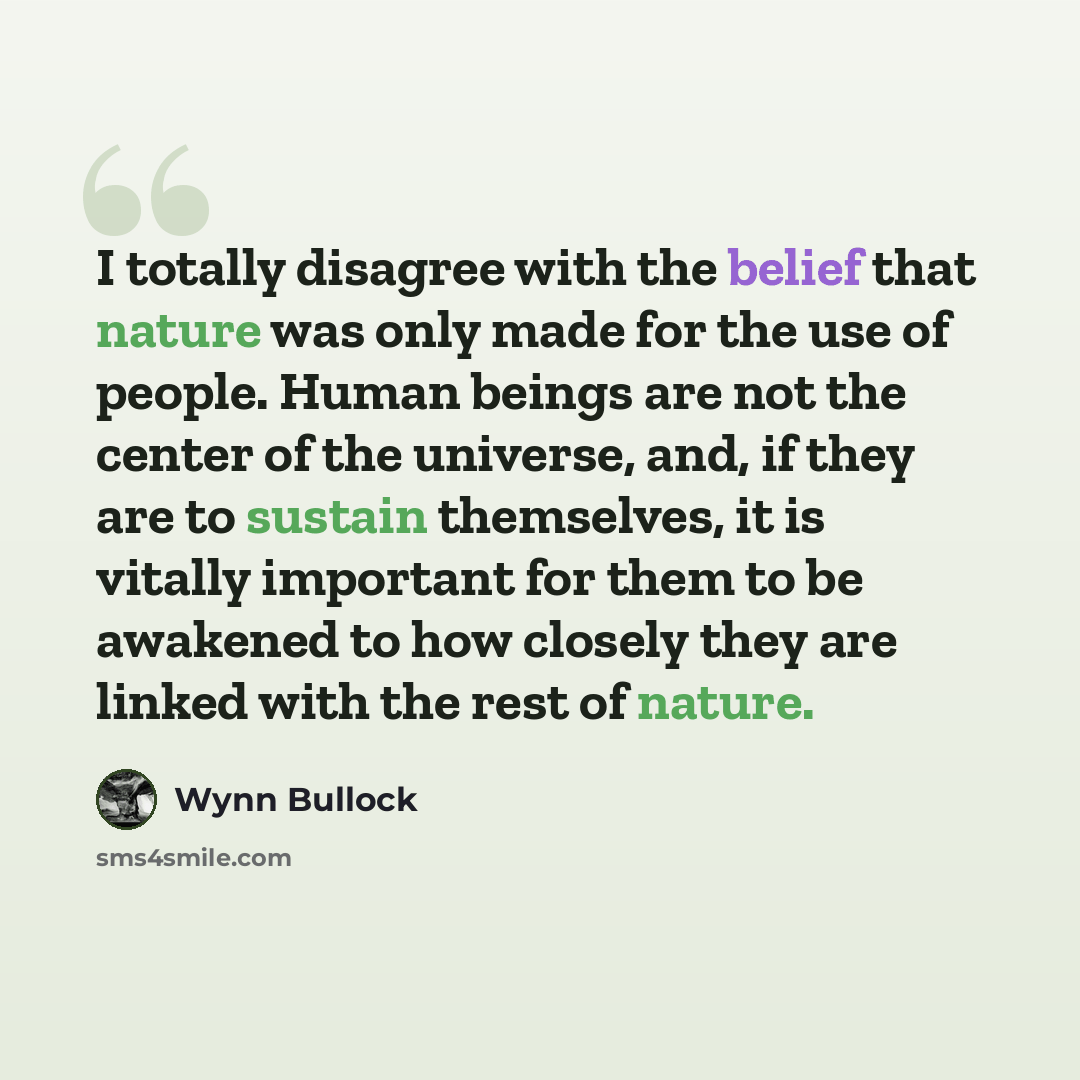 “I totally disagree with the belief that nature was only made for the use of people. Human beings are not the center of the universe, and, if they are to sustain themselves, it is vitally important for them to be awakened to how closely they are linked with the rest of nature.” quote by Wynn Bullock