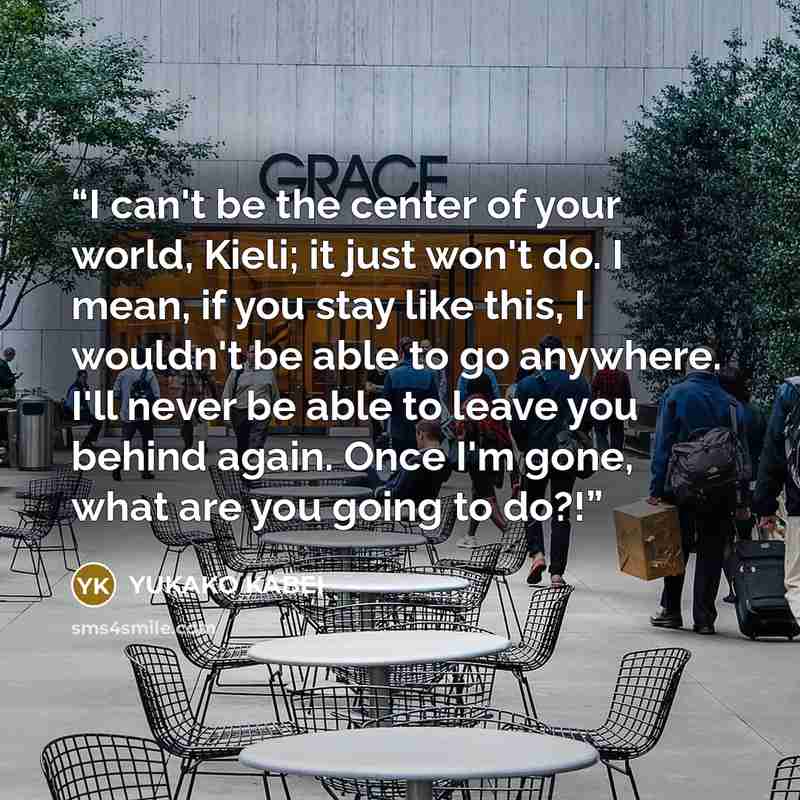 “I can't be the center of your world, Kieli; it just won't do. I mean, if you stay like this, I wouldn't be able to go anywhere. I'll never be able to leave you behind again. Once I'm gone, what are you going to do?!” quote by Yukako Kabei