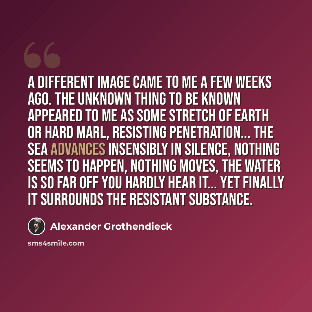 “A different image came to me a few weeks ago. The unknown thing to be known appeared to me as some stretch of earth or hard marl, resisting penetration... the sea advances insensibly in silence, nothing seems to happen, nothing moves, the water is so far off you hardly hear it... yet finally it…” quote by Alexander Grothendieck
