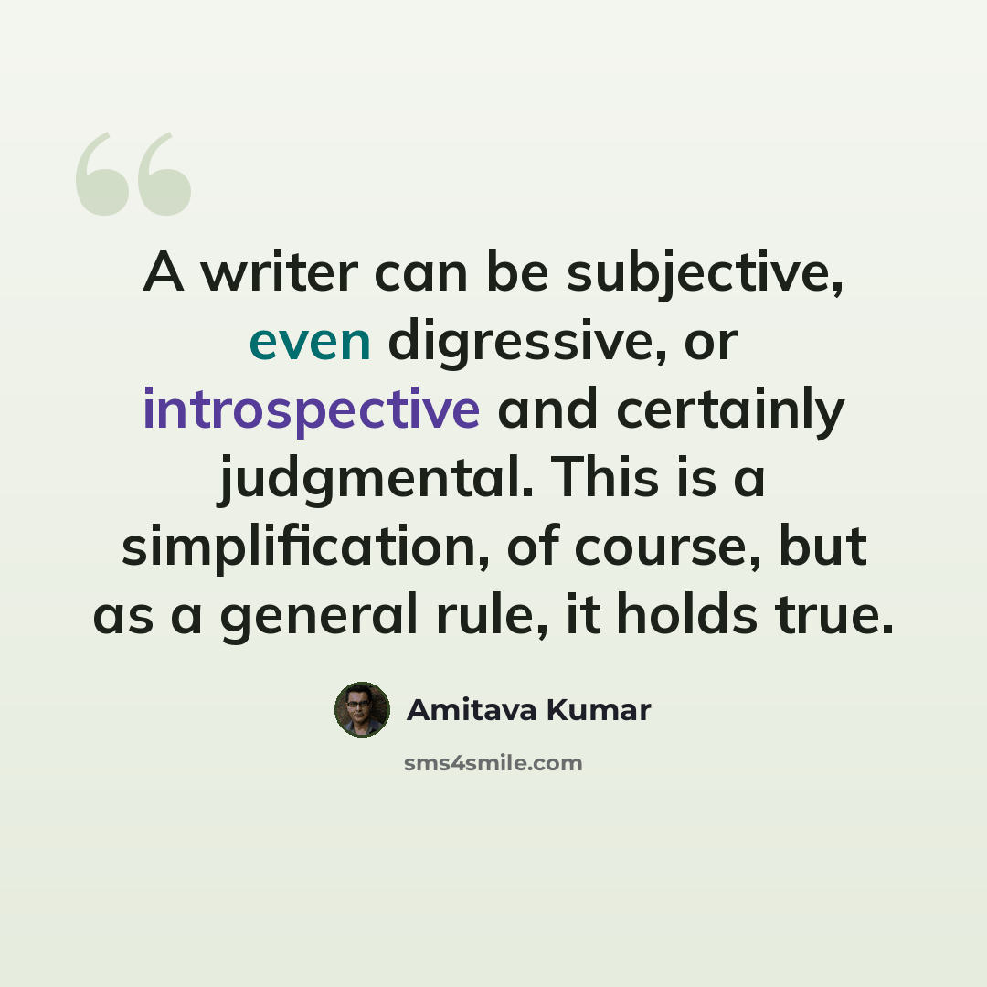“A writer can be subjective, even digressive, or introspective and certainly judgmental. This is a simplification, of course, but as a general rule, it holds true.” quote by Amitava Kumar