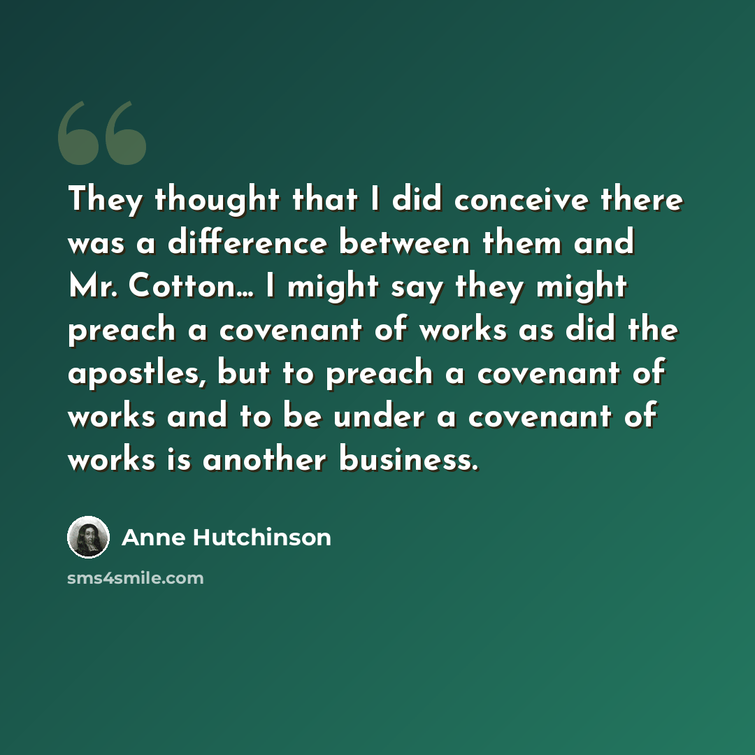 “They thought that I did conceive there was a difference between them and Mr. Cotton... I might say they might preach a covenant of works as did the apostles, but to preach a covenant of works and to be under a covenant of works is another business.” quote by Anne Hutchinson