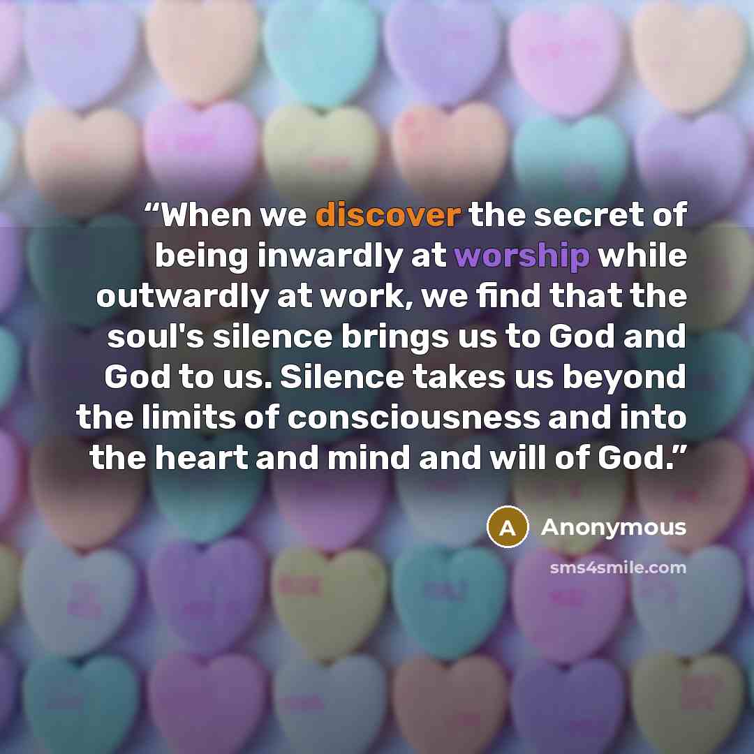 “When we discover the secret of being inwardly at worship while outwardly at work, we find that the soul's silence brings us to God and God to us. Silence takes us beyond the limits of consciousness and into the heart and mind and will of God.” quote by Anonymous
