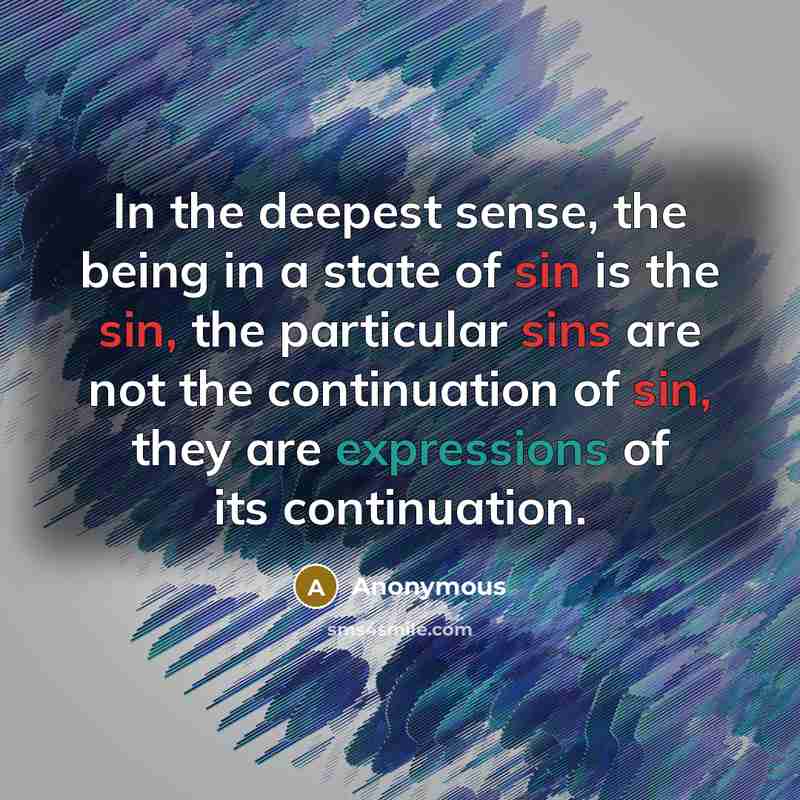 “In the deepest sense, the being in a state of sin is the sin, the particular sins are not the continuation of sin, they are expressions of its continuation.” quote by Anonymous