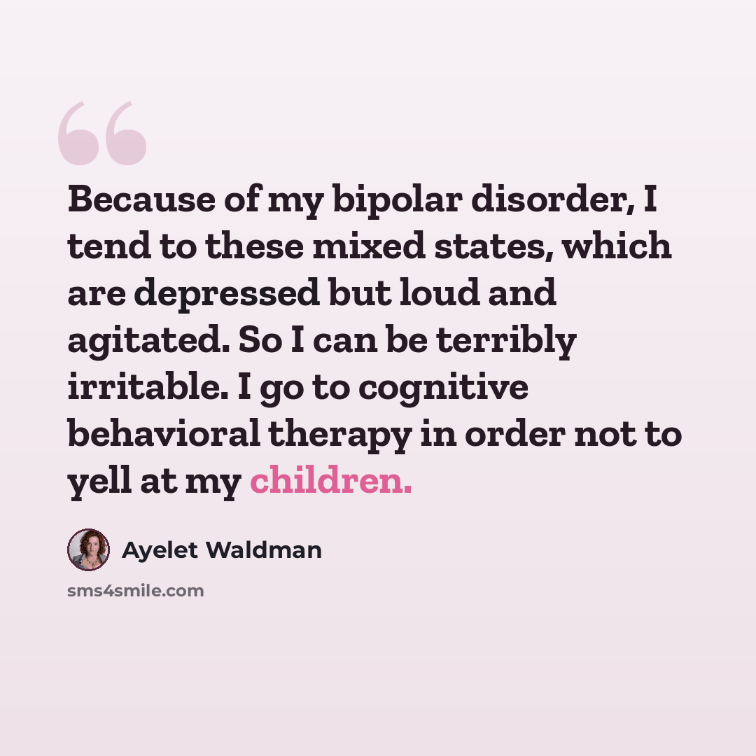 “Because of my bipolar disorder, I tend to these mixed states, which are depressed but loud and agitated. So I can be terribly irritable. I go to cognitive behavioral therapy in order not to yell at my children.” quote by Ayelet Waldman