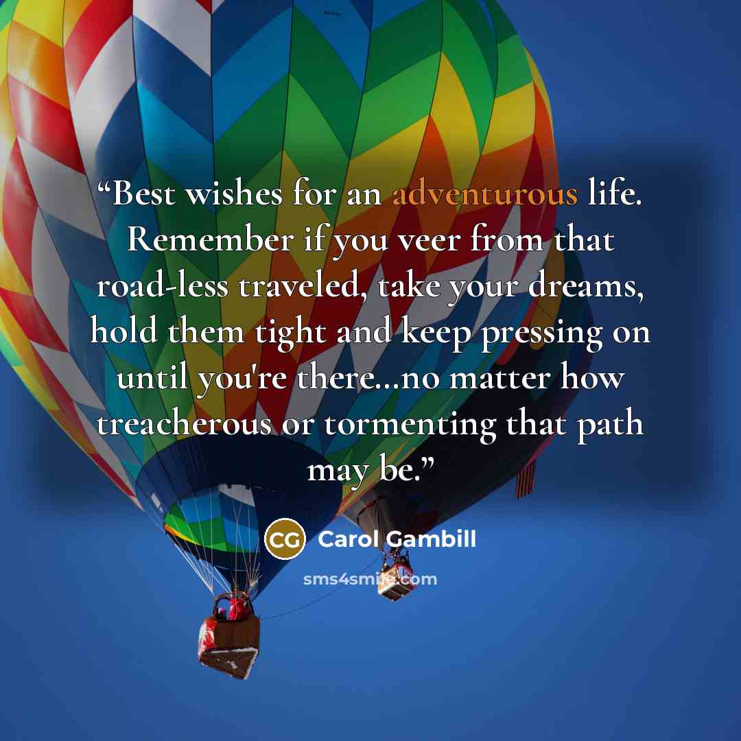 “Best wishes for an adventurous life. Remember if you veer from that road-less traveled, take your dreams, hold them tight and keep pressing on until you're there…no matter how treacherous or tormenting that path may be.” quote by Carol Gambill