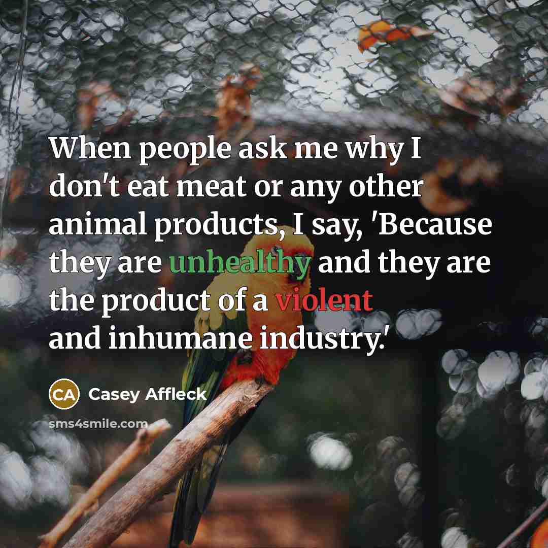 “When people ask me why I don't eat meat or any other animal products, I say, 'Because they are unhealthy and they are the product of a violent and inhumane industry.'” quote by Casey Affleck