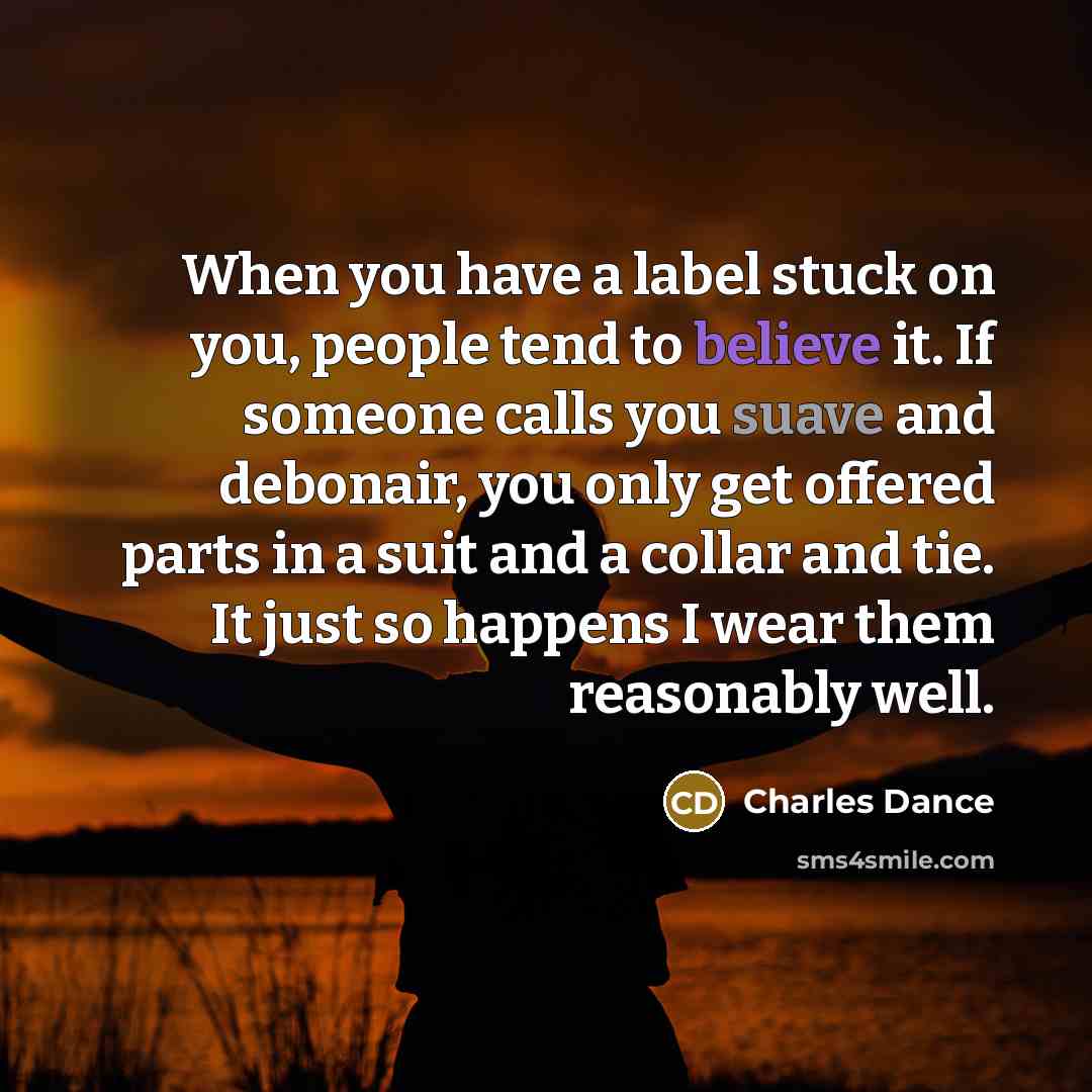 “When you have a label stuck on you, people tend to believe it. If someone calls you suave and debonair, you only get offered parts in a suit and a collar and tie. It just so happens I wear them reasonably well.” quote by Charles Dance