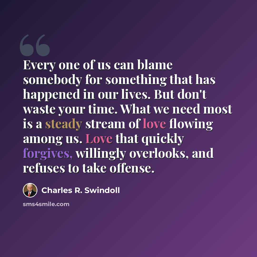 “Every one of us can blame somebody for something that has happened in our lives. But don't waste your time. What we need most is a steady stream of love flowing among us. Love that quickly forgives, willingly overlooks, and refuses to take offense.” quote by Charles R. Swindoll