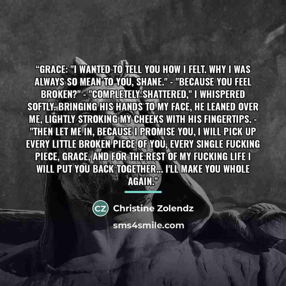 “Grace: "I wanted to tell you how I felt. Why I was always so mean to you, Shane." - "Because you feel broken?" - "Completely shattered," I whispered softly. Bringing his hands to my face, he leaned over me, lightly stroking my cheeks with his fingertips. - "Then let me in, because I promise you, I…” quote by Christine Zolendz