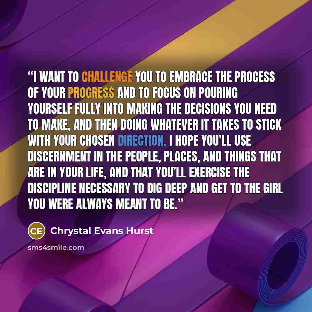 “I want to challenge you to embrace the process of your progress and to focus on pouring yourself fully into making the decisions you need to make, and then doing whatever it takes to stick with your chosen direction. I hope you’ll use discernment in the people, places, and things that are in your…” quote by Chrystal Evans Hurst
