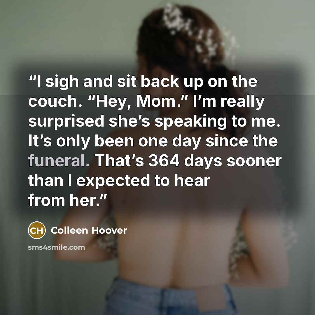 “I sigh and sit back up on the couch. “Hey, Mom.” I’m really surprised she’s speaking to me. It’s only been one day since the funeral. That’s 364 days sooner than I expected to hear from her.” quote by Colleen Hoover