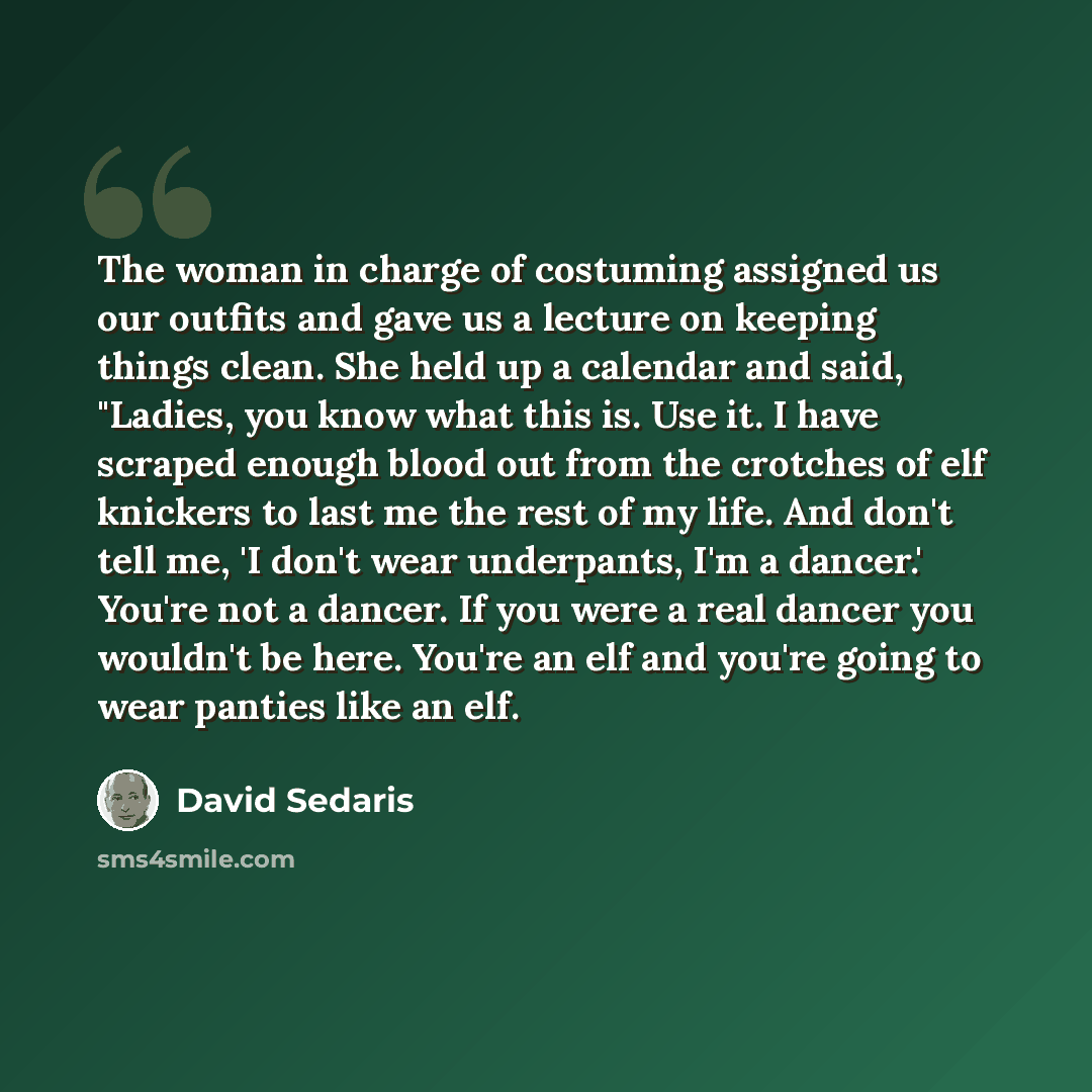 “The woman in charge of costuming assigned us our outfits and gave us a lecture on keeping things clean. She held up a calendar and said, "Ladies, you know what this is. Use it. I have scraped enough blood out from the crotches of elf knickers to last me the rest of my life. And don't tell me, 'I…” quote by David Sedaris