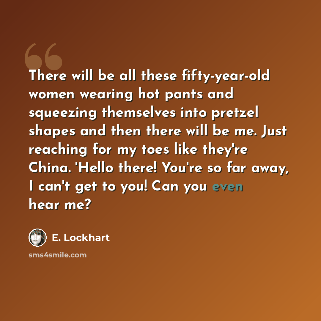 “There will be all these fifty-year-old women wearing hot pants and squeezing themselves into pretzel shapes and then there will be me. Just reaching for my toes like they're China. 'Hello there! You're so far away, I can't get to you! Can you even hear me?” quote by E. Lockhart