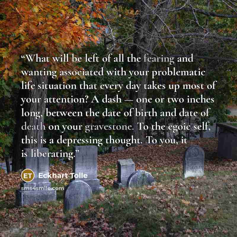 “What will be left of all the fearing and wanting associated with your problematic life situation that every day takes up most of your attention? A dash — one or two inches long, between the date of birth and date of death on your gravestone. To the egoic self, this is a depressing thought. To you…” quote by Eckhart Tolle