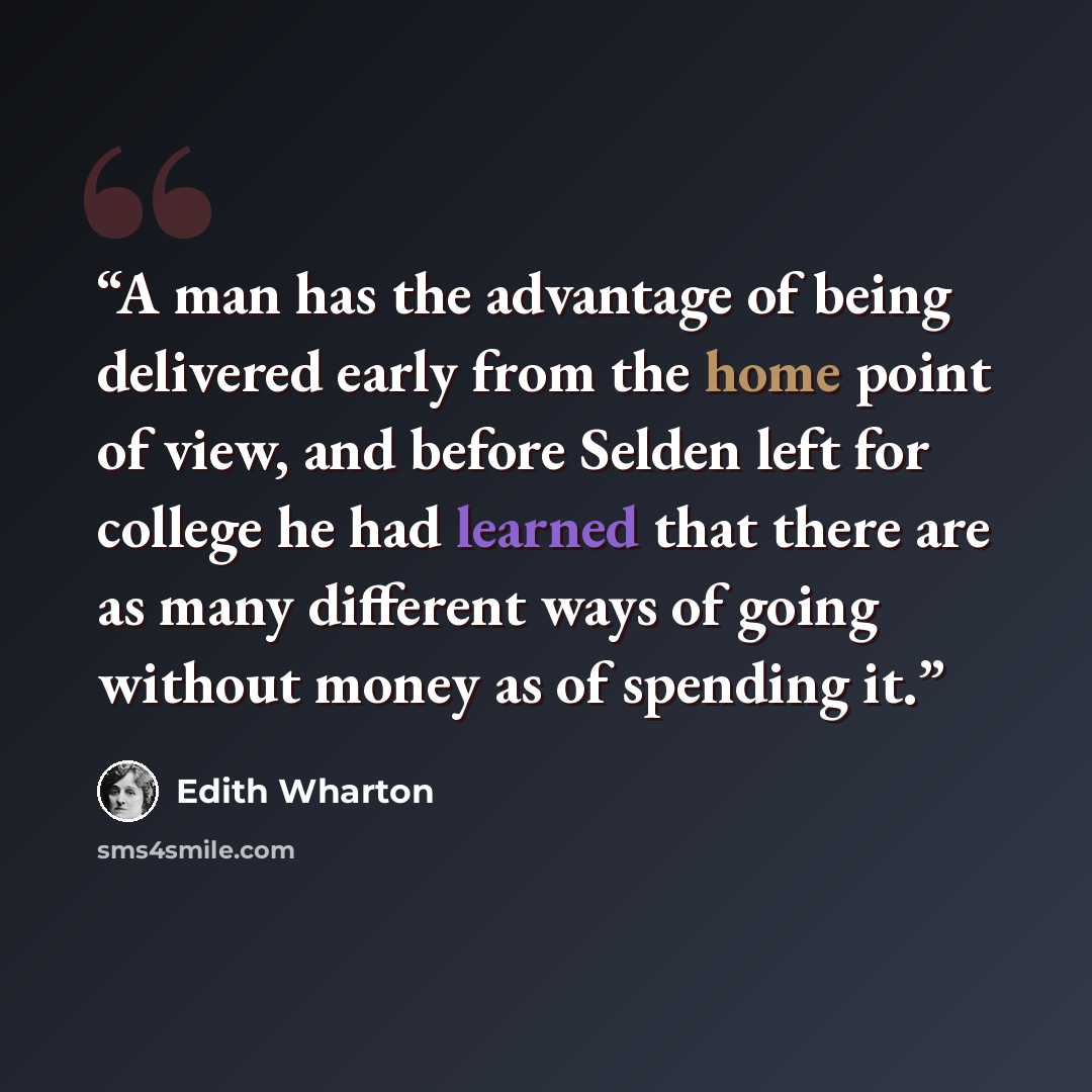 “A man has the advantage of being delivered early from the home point of view, and before Selden left for college he had learned that there are as many different ways of going without money as of spending it.” quote by Edith Wharton