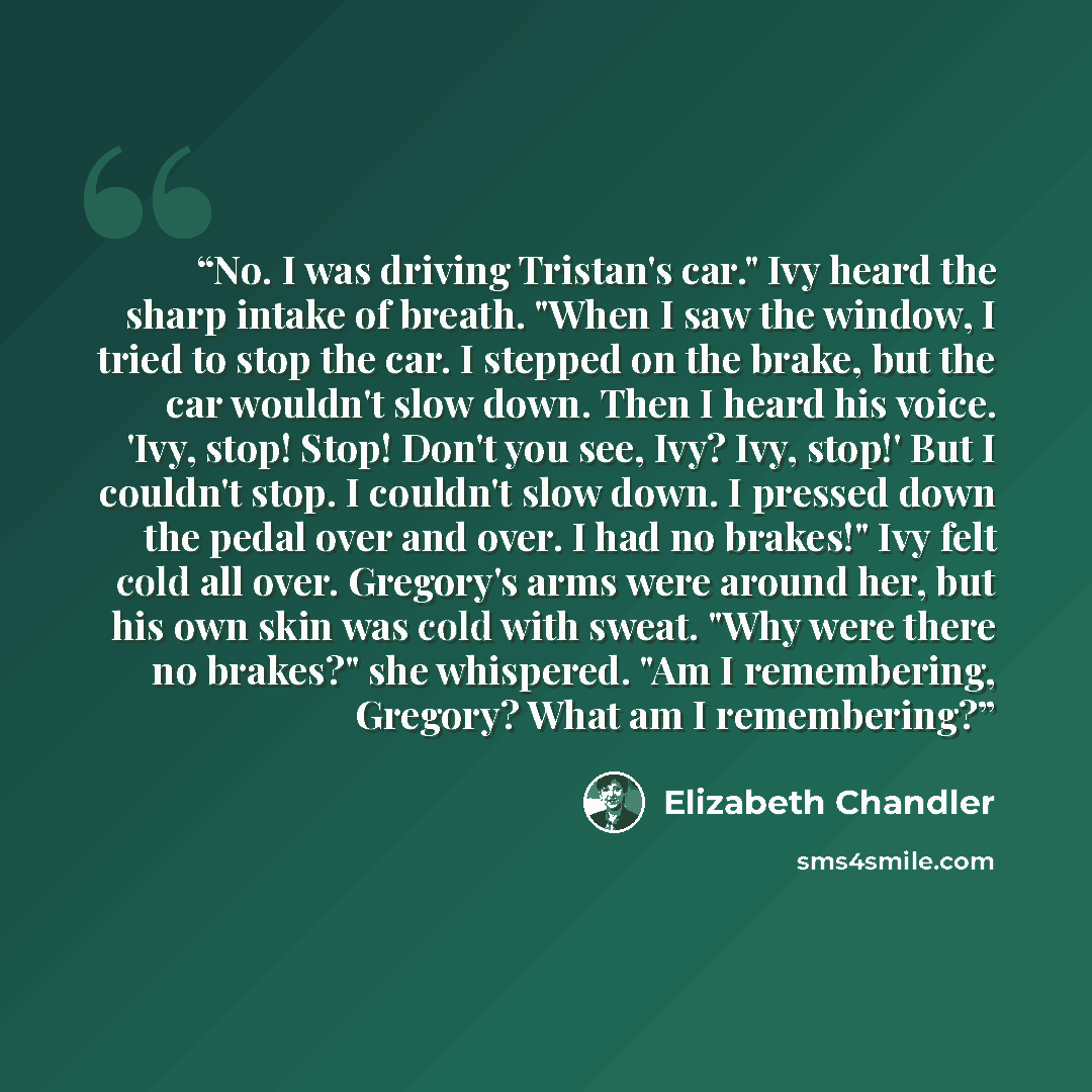“No. I was driving Tristan's car." Ivy heard the sharp intake of breath. "When I saw the window, I tried to stop the car. I stepped on the brake, but the car wouldn't slow down. Then I heard his voice. 'Ivy, stop! Stop! Don't you see, Ivy? Ivy, stop!' But I couldn't stop. I couldn't slow down. I…” quote by Elizabeth Chandler