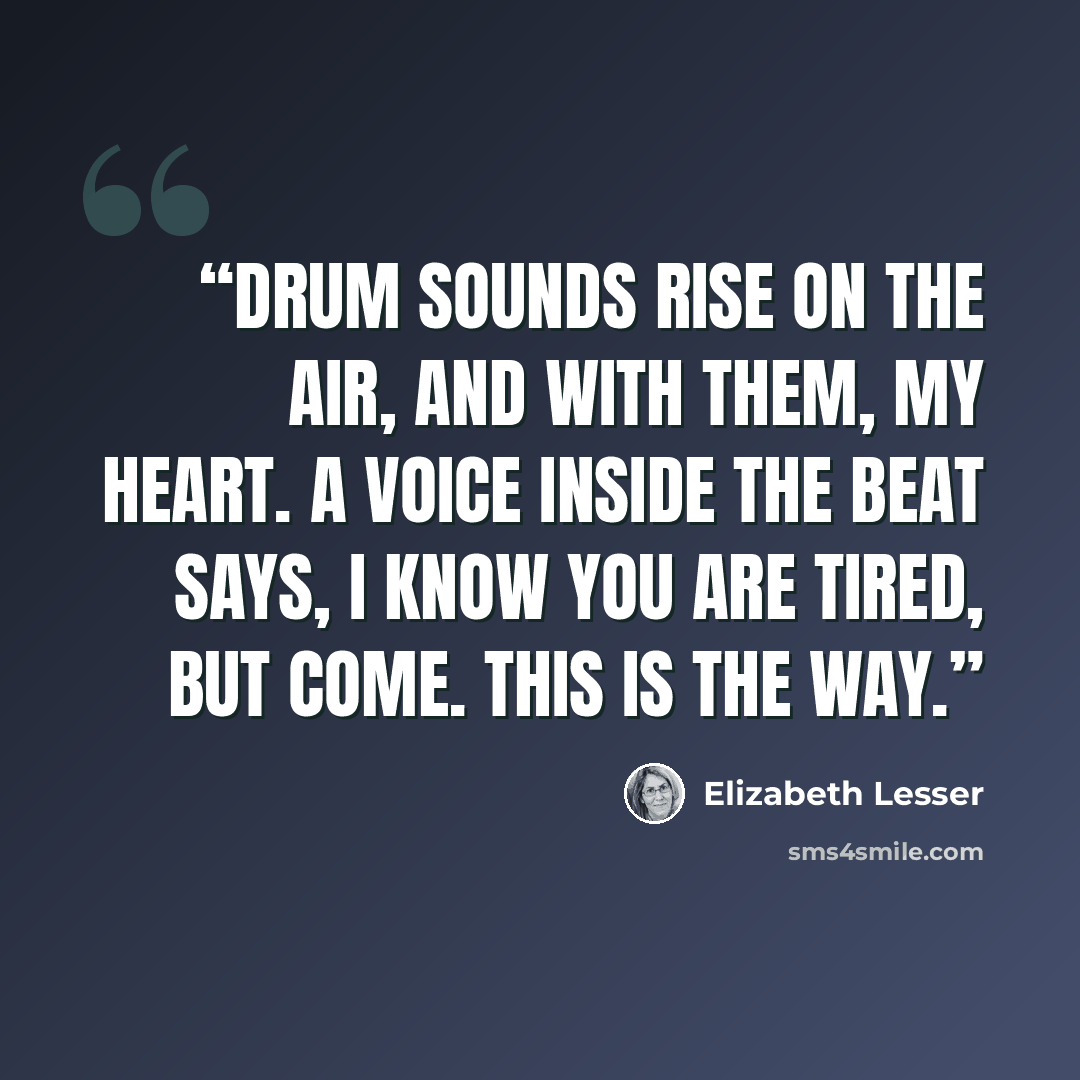 “Drum sounds rise on the air, and with them, my heart. A voice inside the beat says, I know you are tired, but come. This is the way.” quote by Elizabeth Lesser