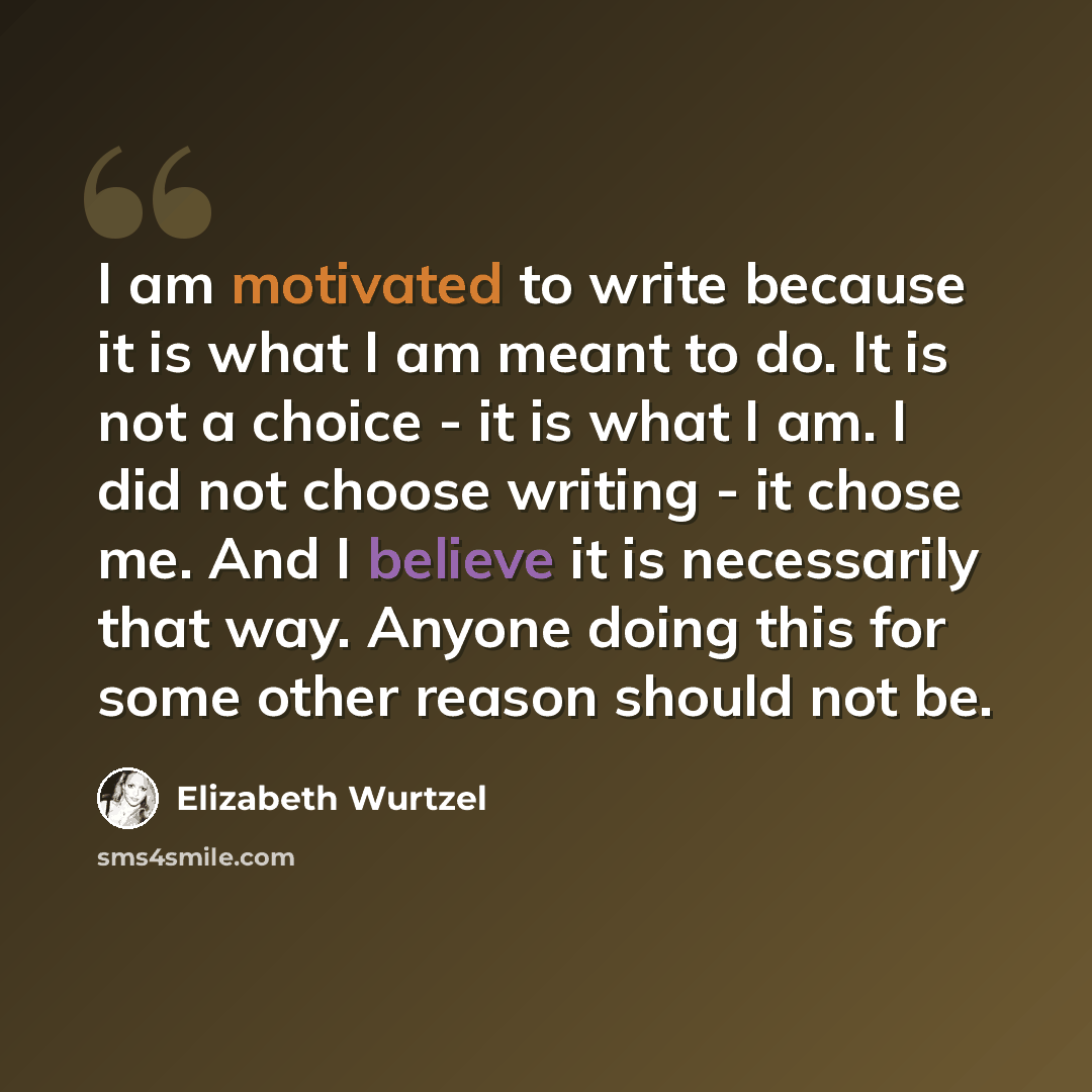 “I am motivated to write because it is what I am meant to do. It is not a choice - it is what I am. I did not choose writing - it chose me. And I believe it is necessarily that way. Anyone doing this for some other reason should not be.” quote by Elizabeth Wurtzel