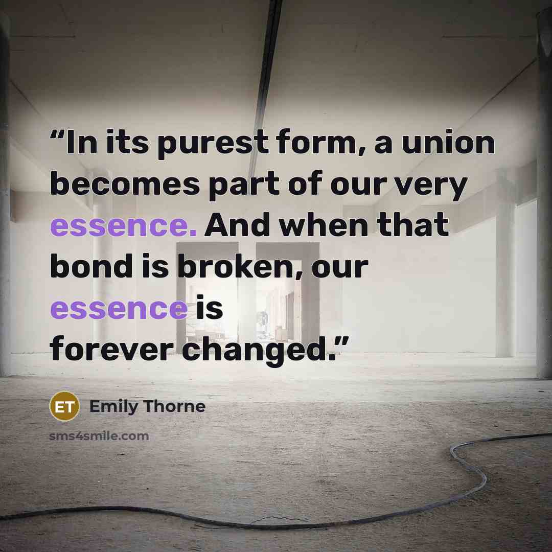 “In its purest form, a union becomes part of our very essence. And when that bond is broken, our essence is forever changed.” quote by Emily Thorne