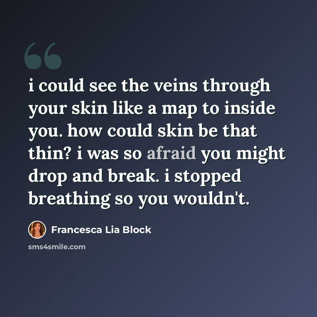 “i could see the veins through your skin like a map to inside you. how could skin be that thin? i was so afraid you might drop and break. i stopped breathing so you wouldn't.” quote by Francesca Lia Block
