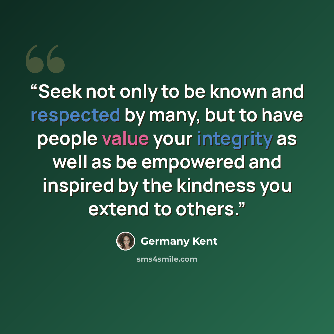 “Seek not only to be known and respected by many, but to have people value your integrity as well as be empowered and inspired by the kindness you extend to others.” quote by Germany Kent