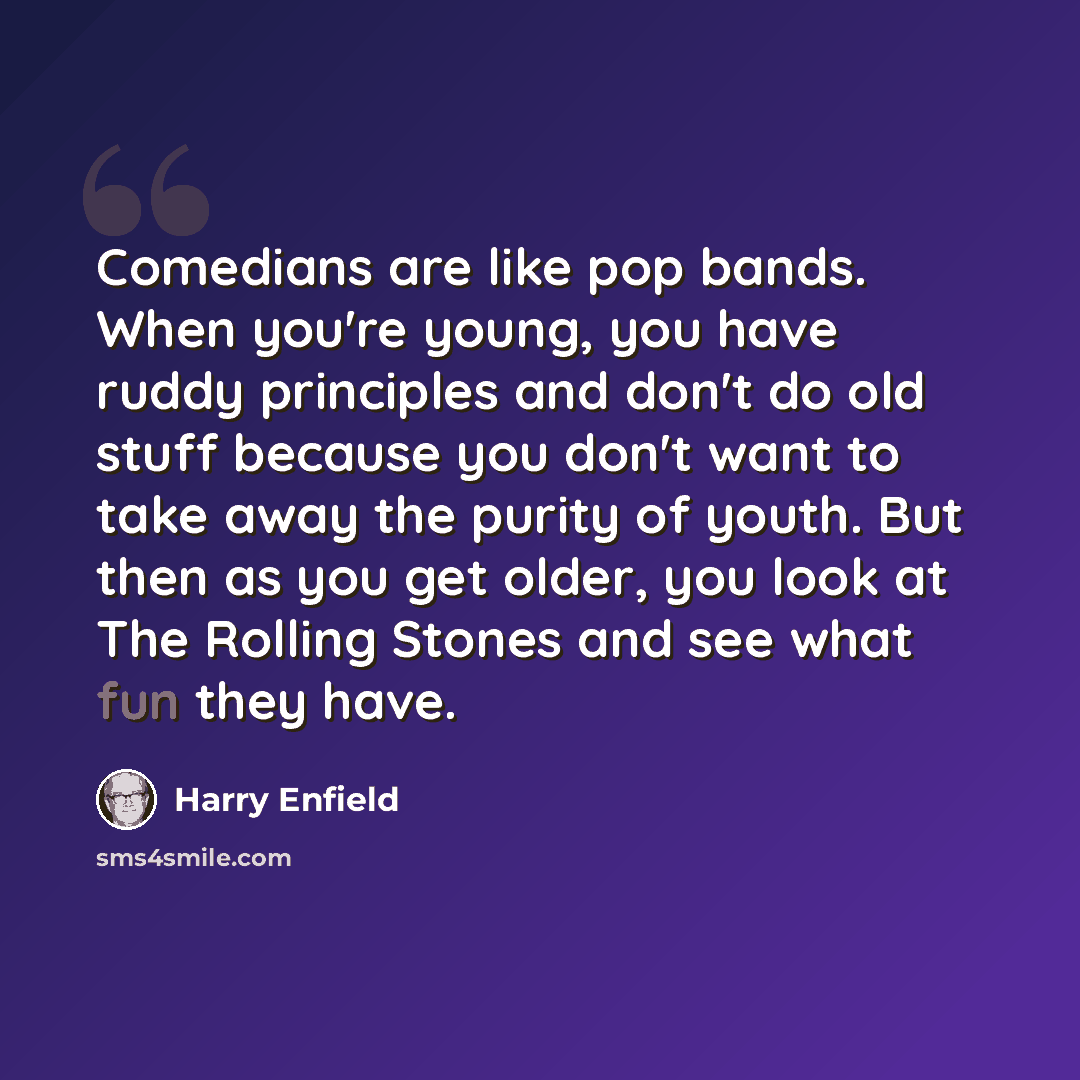 “Comedians are like pop bands. When you're young, you have ruddy principles and don't do old stuff because you don't want to take away the purity of youth. But then as you get older, you look at The Rolling Stones and see what fun they have.” quote by Harry Enfield
