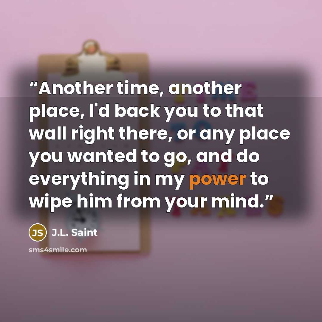 “Another time, another place, I'd back you to that wall right there, or any place you wanted to go, and do everything in my power to wipe him from your mind.” quote by J.L. Saint
