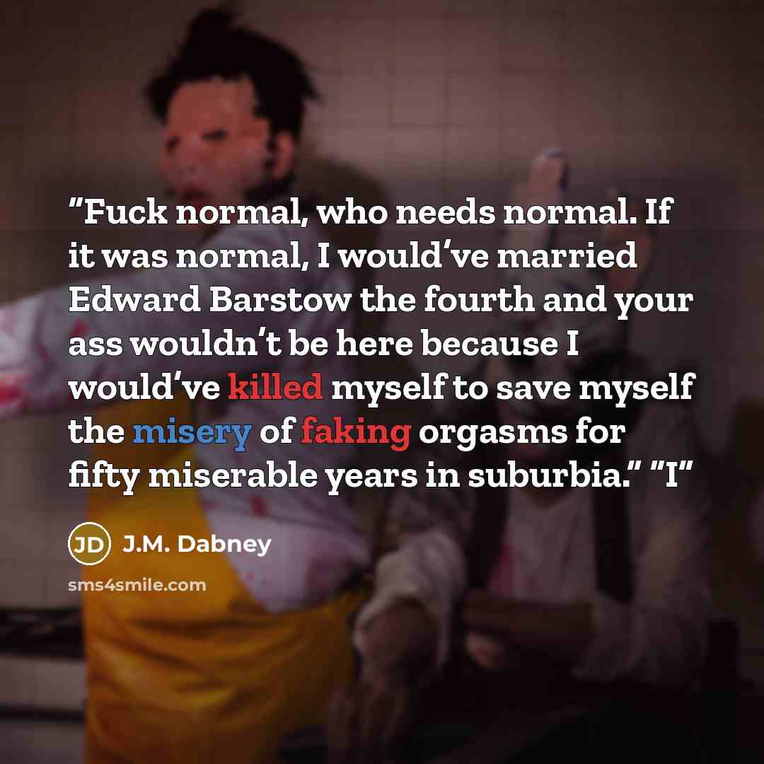 “Fuck normal, who needs normal. If it was normal, I would’ve married Edward Barstow the fourth and your ass wouldn’t be here because I would’ve killed myself to save myself the misery of faking orgasms for fifty miserable years in suburbia.” “I” quote by J.M. Dabney