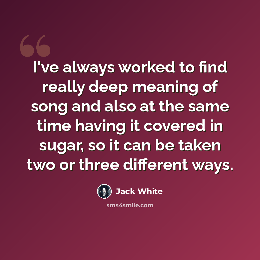 “I've always worked to find really deep meaning of song and also at the same time having it covered in sugar, so it can be taken two or three different ways.” quote by Jack White