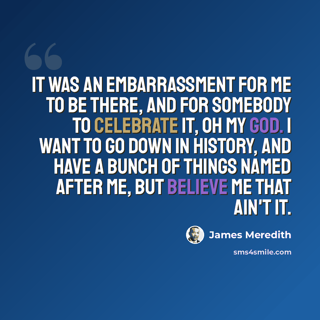 “It was an embarrassment for me to be there, and for somebody to celebrate it, oh my God. I want to go down in history, and have a bunch of things named after me, but believe me that ain't it.” quote by James Meredith