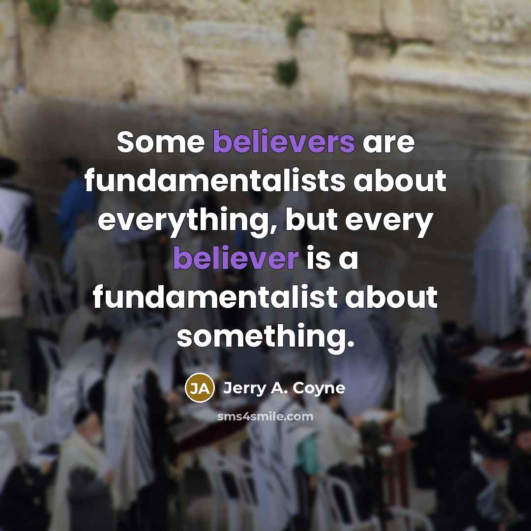 “Some believers are fundamentalists about everything, but every believer is a fundamentalist about something.” quote by Jerry A. Coyne