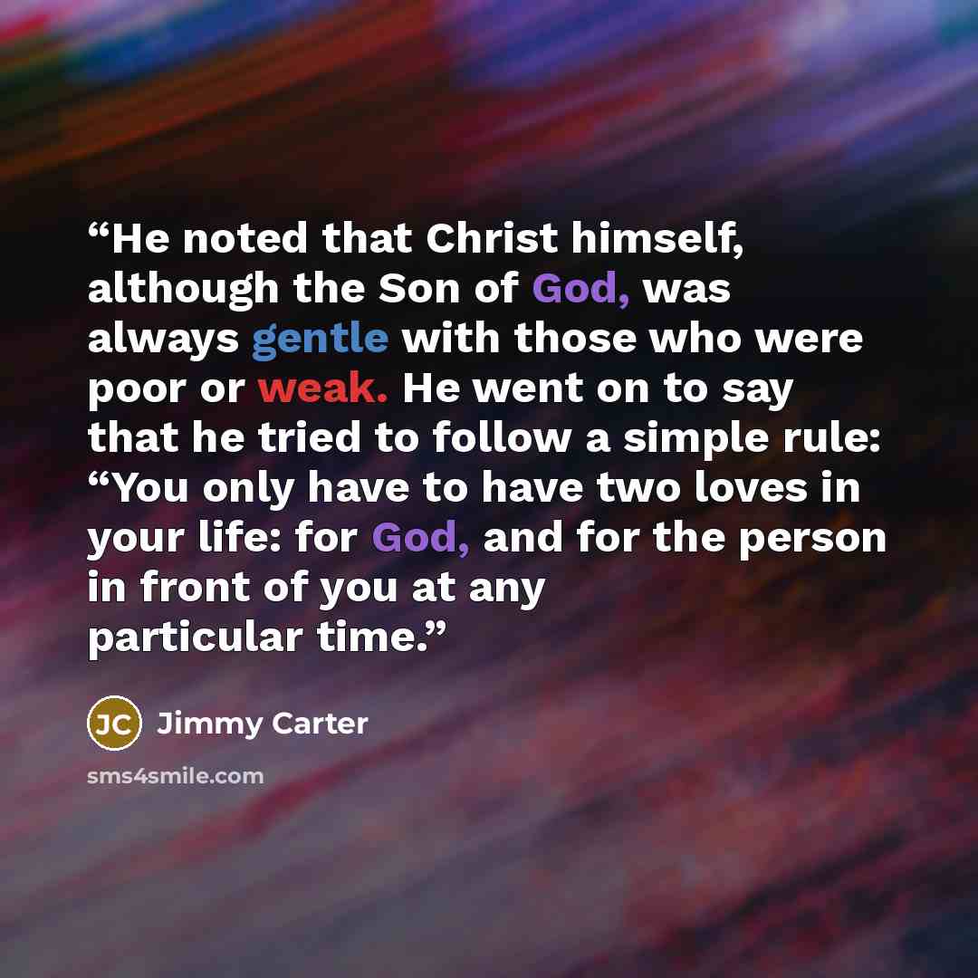 “He noted that Christ himself, although the Son of God, was always gentle with those who were poor or weak. He went on to say that he tried to follow a simple rule: “You only have to have two loves in your life: for God, and for the person in front of you at any particular time.” quote by Jimmy Carter