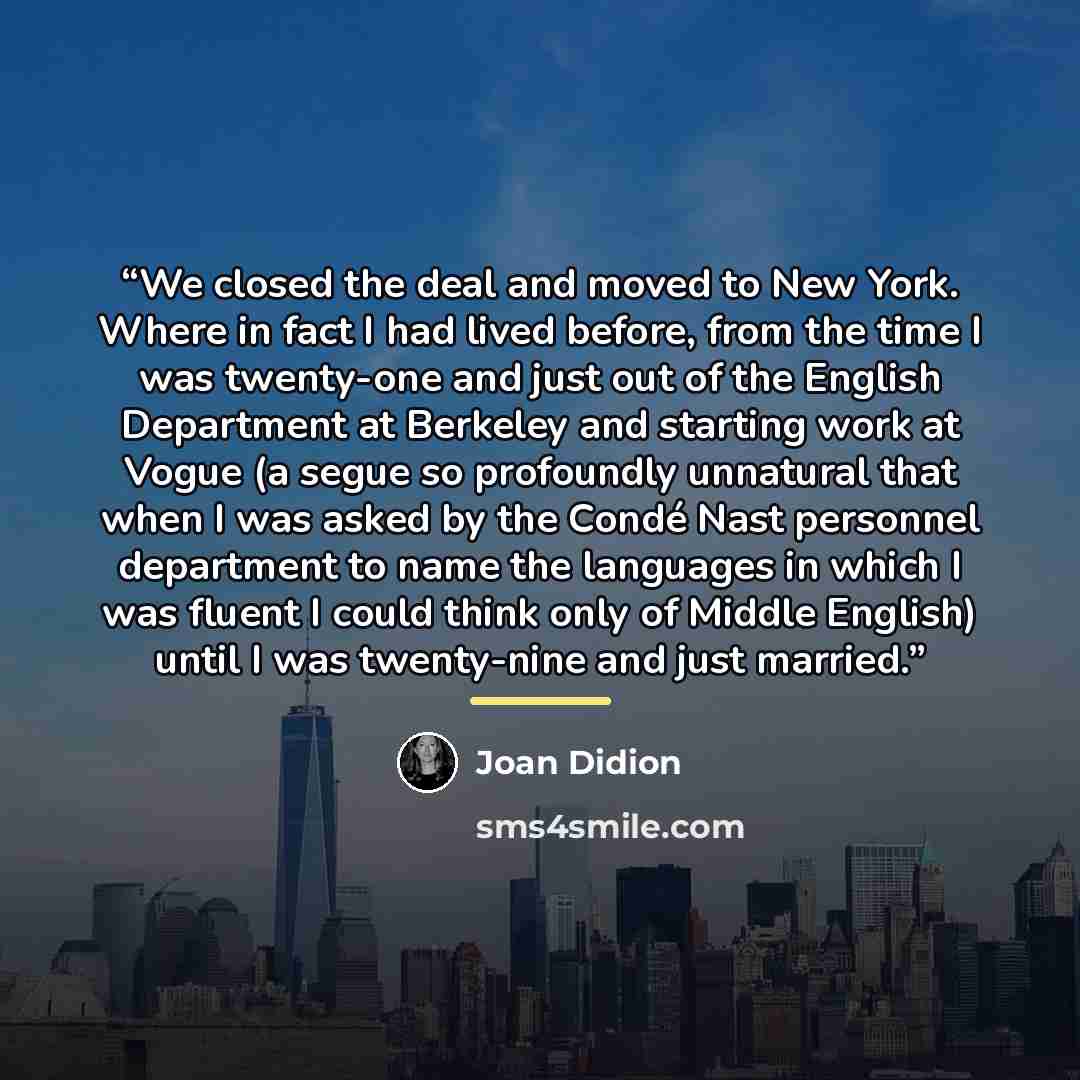 “We closed the deal and moved to New York. Where in fact I had lived before, from the time I was twenty-one and just out of the English Department at Berkeley and starting work at Vogue (a segue so profoundly unnatural that when I was asked by the Condé Nast personnel department to name the…” quote by Joan Didion