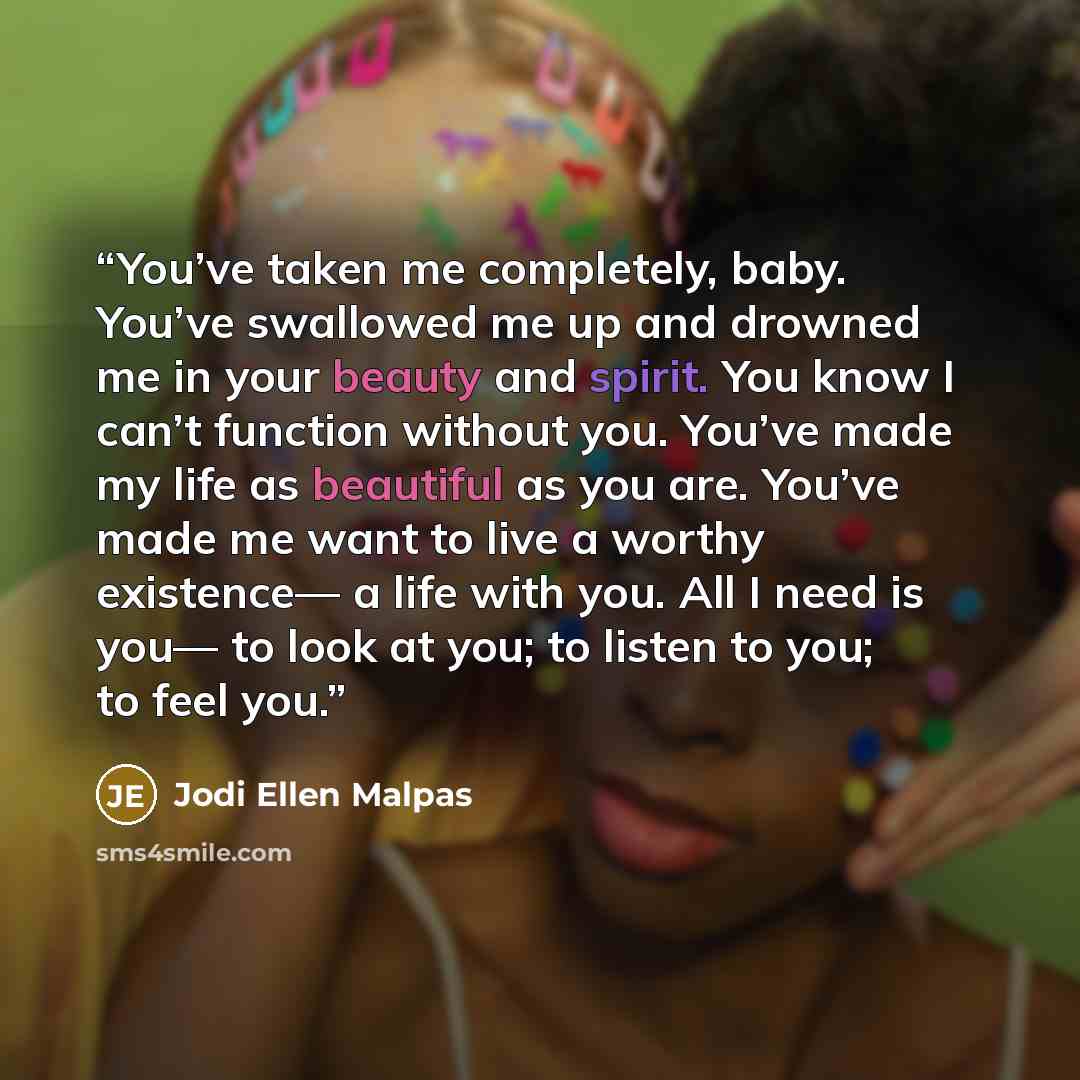 “You’ve taken me completely, baby. You’ve swallowed me up and drowned me in your beauty and spirit. You know I can’t function without you. You’ve made my life as beautiful as you are. You’ve made me want to live a worthy existence— a life with you. All I need is you— to look at you; to listen to…” quote by Jodi Ellen Malpas