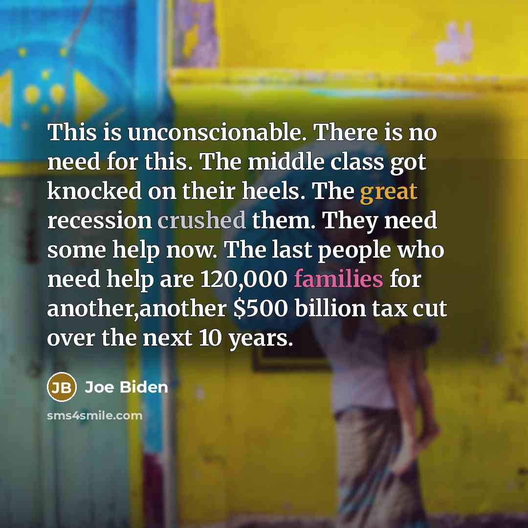 “This is unconscionable. There is no need for this. The middle class got knocked on their heels. The great recession crushed them. They need some help now. The last people who need help are 120,000 families for another,another $500 billion tax cut over the next 10 years.” quote by Joe Biden