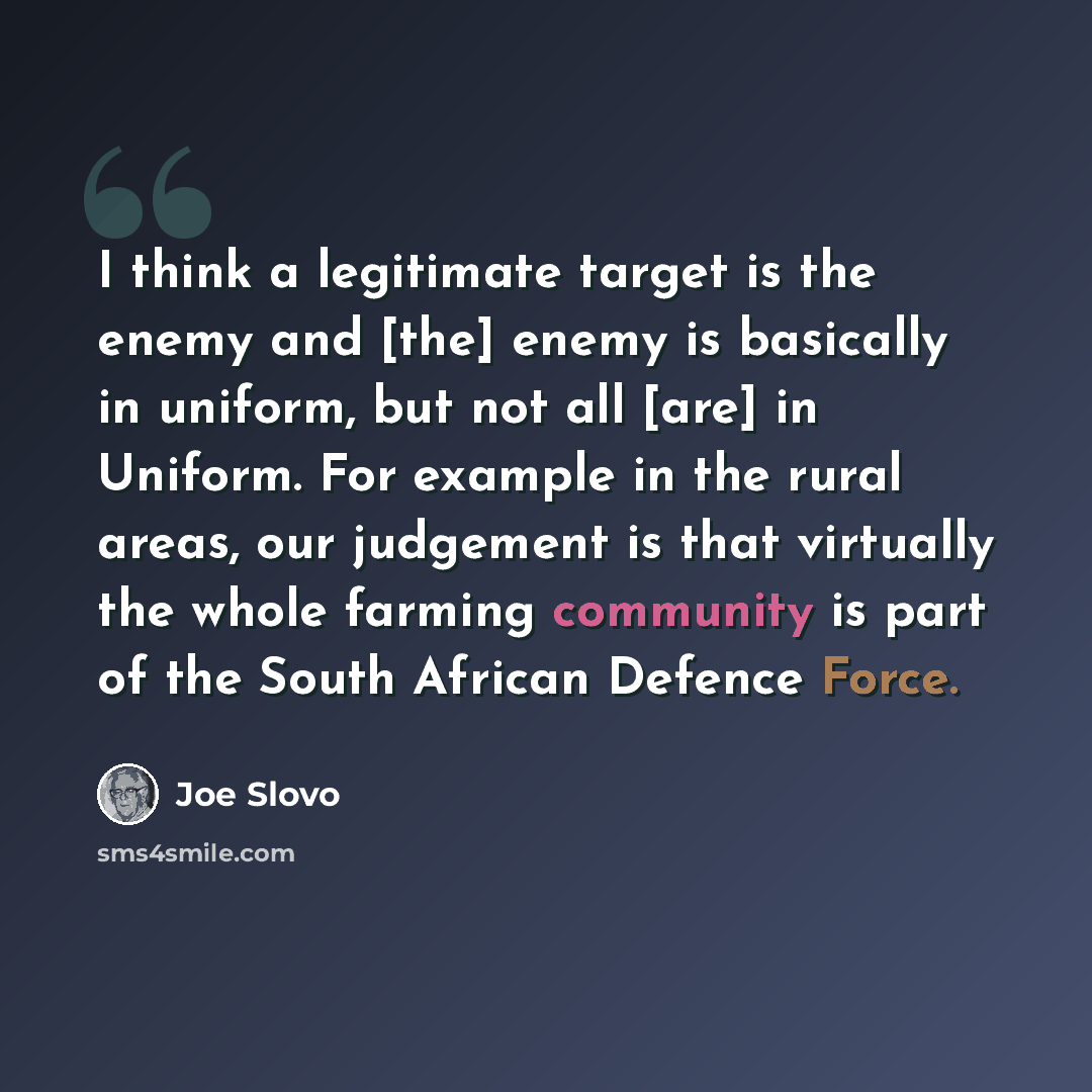 “I think a legitimate target is the enemy and [the] enemy is basically in uniform, but not all [are] in Uniform. For example in the rural areas, our judgement is that virtually the whole farming community is part of the South African Defence Force.” quote by Joe Slovo