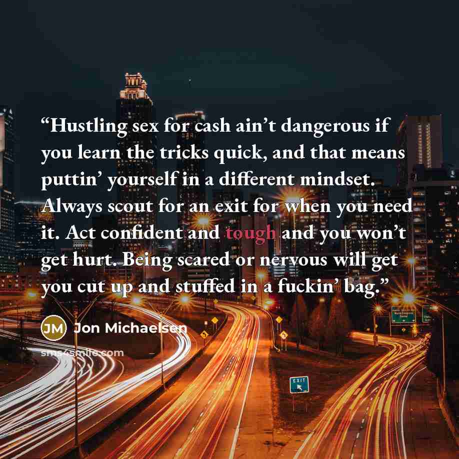 “Hustling sex for cash ain’t dangerous if you learn the tricks quick, and that means puttin’ yourself in a different mindset. Always scout for an exit for when you need it. Act confident and tough and you won’t get hurt. Being scared or nervous will get you cut up and stuffed in a fuckin’ bag.” quote by Jon Michaelsen
