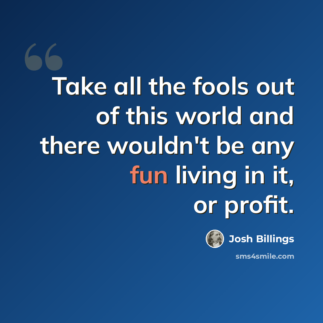 “Take all the fools out of this world and there wouldn't be any fun living in it, or profit.” quote by Josh Billings
