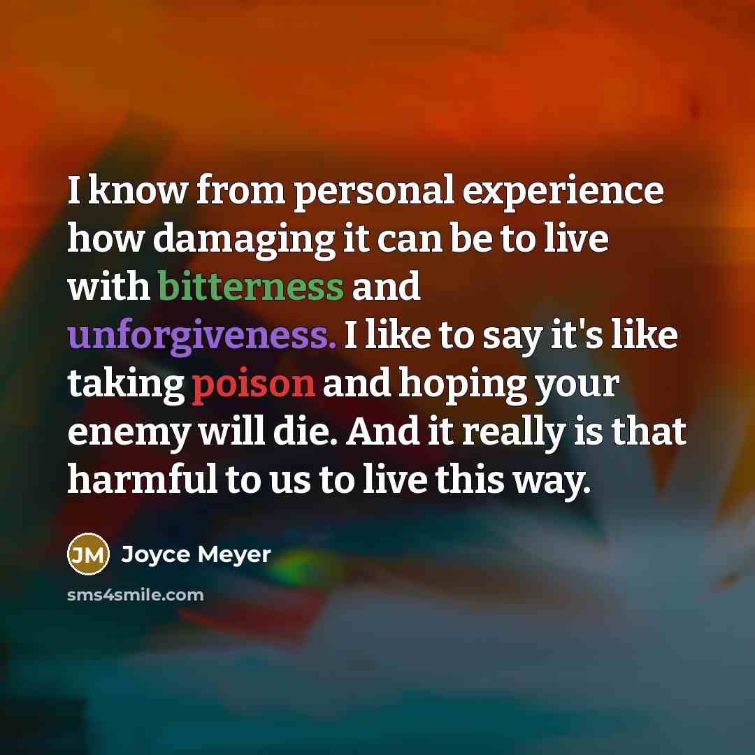 “I know from personal experience how damaging it can be to live with bitterness and unforgiveness. I like to say it's like taking poison and hoping your enemy will die. And it really is that harmful to us to live this way.” quote by Joyce Meyer
