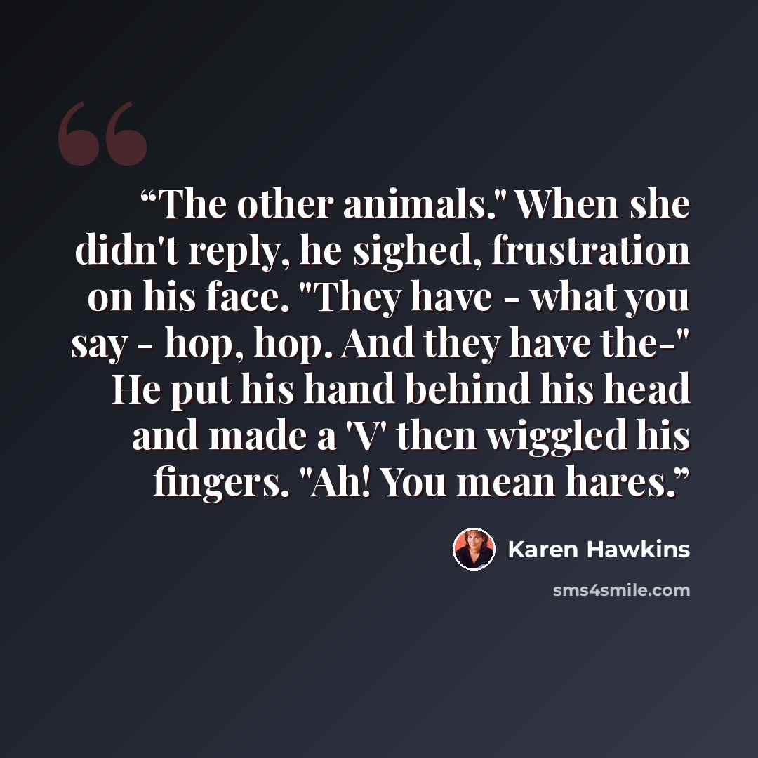 “The other animals." When she didn't reply, he sighed, frustration on his face. "They have - what you say - hop, hop. And they have the-" He put his hand behind his head and made a 'V' then wiggled his fingers. "Ah! You mean hares.” quote by Karen Hawkins