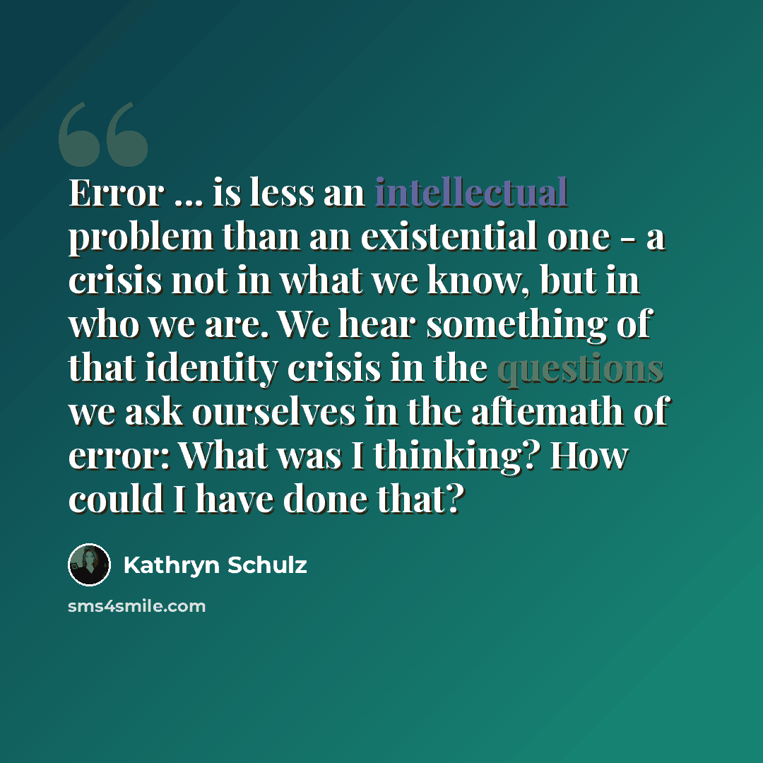 “Error ... is less an intellectual problem than an existential one - a crisis not in what we know, but in who we are. We hear something of that identity crisis in the questions we ask ourselves in the aftemath of error: What was I thinking? How could I have done that?” quote by Kathryn Schulz