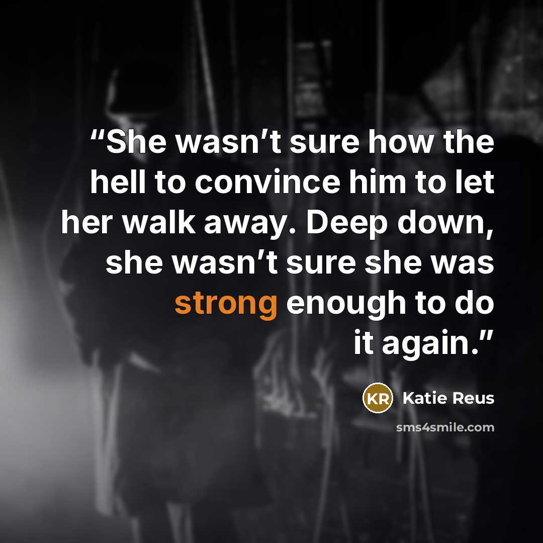 “She wasn’t sure how the hell to convince him to let her walk away. Deep down, she wasn’t sure she was strong enough to do it again.” quote by Katie Reus