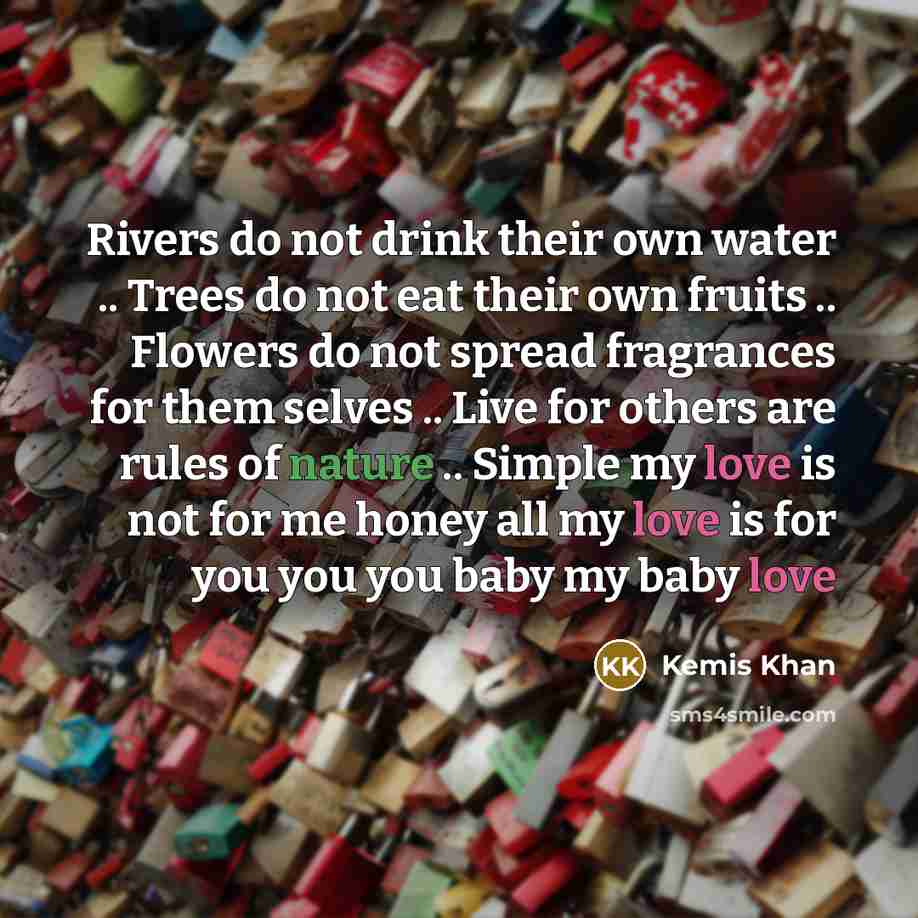 “Rivers do not drink their own water .. Trees do not eat their own fruits .. Flowers do not spread fragrances for them selves .. Live for others are rules of nature .. Simple my love is not for me honey all my love is for you you you baby my baby love” quote by Kemis Khan