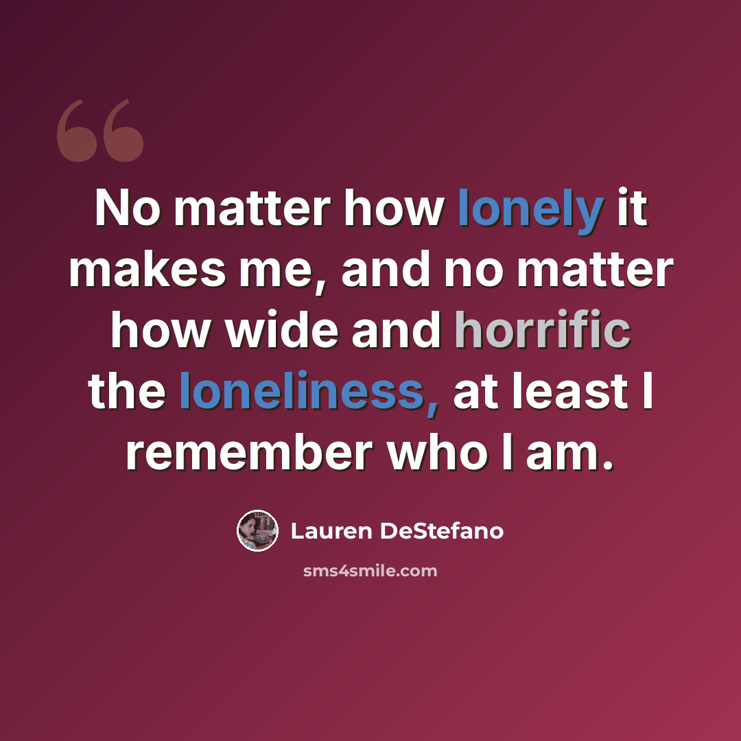 “No matter how lonely it makes me, and no matter how wide and horrific the loneliness, at least I remember who I am.” quote by Lauren DeStefano