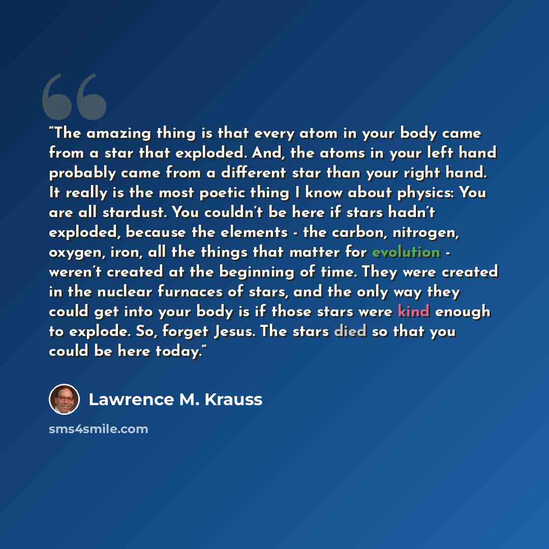 “The amazing thing is that every atom in your body came from a star that exploded. And, the atoms in your left hand probably came from a different star than your right hand. It really is the most poetic thing I know about physics: You are all stardust. You couldn’t be here if stars hadn’t exploded…” quote by Lawrence M. Krauss